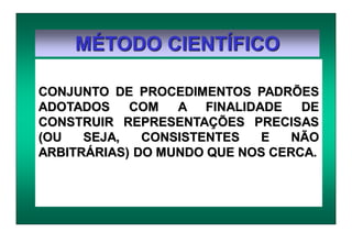 MÉTODO CIENTÍFICO
CONJUNTO DE PROCEDIMENTOS PADRÕES
ADOTADOS COM A FINALIDADE DE
CONSTRUIR REPRESENTAÇÕES PRECISAS
(OU SEJA, CONSISTENTES E NÃO
ARBITRÁRIAS) DO MUNDO QUE NOS CERCA.
 