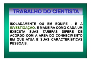 TRABALHO DO CIENTISTA
ISOLADAMENTE OU EM EQUIPE - É A
INVESTIGAÇÃO, E MANEIRA COMO CADA UM
EXECUTA SUAS TAREFAS DIFERE DE
ACORDO COM A ÁREA DO CONHECIMENTO
EM QUE ATUA E SUAS CARACTERÍSTICAS
PESSOAIS.
 