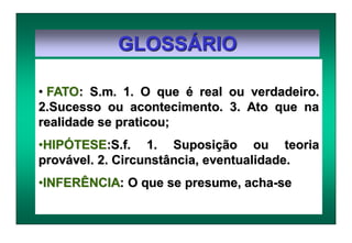 GLOSSÁRIO
• FATO: S.m. 1. O que é real ou verdadeiro.
2.Sucesso ou acontecimento. 3. Ato que na
realidade se praticou;
•HIPÓTESE:S.f. 1. Suposição ou teoria
provável. 2. Circunstância, eventualidade.
•INFERÊNCIA: O que se presume, acha-se
 
