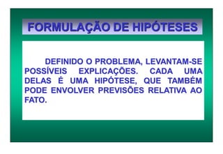 FORMULAÇÃO DE HIPÓTESES
DEFINIDO O PROBLEMA, LEVANTAM-SE
POSSÍVEIS EXPLICAÇÕES. CADA UMA
DELAS É UMA HIPÓTESE, QUE TAMBÉM
PODE ENVOLVER PREVISÕES RELATIVA AO
FATO.
 