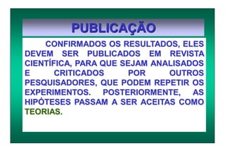 PUBLICAÇÃO
CONFIRMADOS OS RESULTADOS, ELES
DEVEM SER PUBLICADOS EM REVISTA
CIENTÍFICA, PARA QUE SEJAM ANALISADOS
E CRITICADOS POR OUTROS
PESQUISADORES, QUE PODEM REPETIR OS
EXPERIMENTOS. POSTERIORMENTE, AS
HIPÓTESES PASSAM A SER ACEITAS COMO
TEORIAS.
 