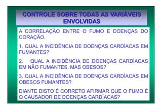 CONTROLE SOBRE TODAS AS VARIÁVEIS
ENVOLVIDAS
A CORRELAÇÃO ENTRE O FUMO E DOENÇAS DO
CORAÇÃO.
1. QUAL A INCIDÊNCIA DE DOENÇAS CARDÍACAS EM
FUMANTES?
2. QUAL A INCIDÊNCIA DE DOENÇAS CARDÍACAS
EM NÃO FUMANTES, MAS OBESOS?
3. QUAL A INCIDÊNCIA DE DOENÇAS CARDÍACAS EM
OBESOS FUMANTES?
DIANTE DISTO É CORRETO AFIRMAR QUE O FUMO É
O CAUSADOR DE DOENÇAS CARDÍACAS?
 