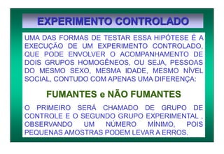 EXPERIMENTO CONTROLADO
UMA DAS FORMAS DE TESTAR ESSA HIPÓTESE É A
EXECUÇÃO DE UM EXPERIMENTO CONTROLADO,
QUE PODE ENVOLVER O ACOMPANHAMENTO DE
DOIS GRUPOS HOMOGÊNEOS, OU SEJA, PESSOAS
DO MESMO SEXO, MESMA IDADE, MESMO NÍVEL
SOCIAL, CONTUDO COM APENAS UMA DIFERENÇA:
FUMANTES e NÃO FUMANTES
O PRIMEIRO SERÁ CHAMADO DE GRUPO DE
CONTROLE E O SEGUNDO GRUPO EXPERIMENTAL ,
OBSERVANDO UM NÚMERO MÍNIMO, POIS
PEQUENAS AMOSTRAS PODEM LEVAR A ERROS.
 
