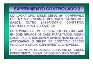 EXPERIMENTO CONTROLADO 2
UM LAORATÓRIO DISSE CRIAR UM COMPRIMIDO
QUE MATA OS VERMES DOS CÃES EM 70% DOS
CASOS. OUTRO LABORATÓRIO CONTESTOU
DIZENDO TRATAR DE PLACEBO:
DETERMINOU-SE UM EXPERIMENTO CONTROLADO
EM DOIS GRUPOS DE CÃES PARASITADOS, MESMA
RAÇA, IDADE E NÃO DEVEM APRESENTAR DOENÇAS
ASSOCIADAS. O GRUPO DE CONTROLE RECEBE
PLACEBO E GRUPO EXPERIMENTAL O REMÉDIO.
O PERCENTUAL DE ANIMAIS CURADOS DO GRUPO
EXPERIMENTAL FOI MAIOR QUE O OUTRO GRUPO.
 