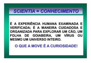 SCIENTIA = CONHECIMENTO
É A EXPERIÊNCIA HUMANA EXAMINADA E
VERIFICADA; É A MANEIRA CUIDADOSA E
ORGANIZADA PARA EXPLORAR UM CÃO, UM
FOLHA DE GOIABEIRA, UM VÍRUS OU
MESMO UM UNIVERSO INTEIRO.
O QUE A MOVE É A CURIOSIDADE!
 