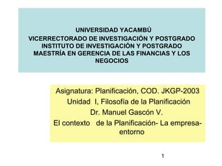 UNIVERSIDAD YACAMBÚ
VICERRECTORADO DE INVESTIGACIÓN Y POSTGRADO
    INSTITUTO DE INVESTIGACIÓN Y POSTGRADO
  MAESTRÍA EN GERENCIA DE LAS FINANCIAS Y LOS
                    NEGOCIOS



      Asignatura: Planificación, COD. JKGP-2003
          Unidad I, Filosofía de la Planificación
                 Dr. Manuel Gascón V.
      El contexto de la Planificación- La empresa-
                          entorno


                                     1
 