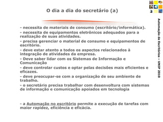 - necessita de materiais de consumo (escritório/informática).  - necessita de equipamentos eletrônicos adequados para a realização de suas atividades.  - precisa gerenciar o material de consumo e equipamentos de escritório. - deve estar atento a todos os aspectos relacionados à integração de atividades da empresa. - Deve saber lidar com os Sistemas de Informação e Comunicação - deve controlar custos e optar pelas decisões mais eficientes e eficazes. - deve preocupar-se com a organização de seu ambiente de trabalho. - o secretário precisa trabalhar com desenvoltura com sistemas de informação e comunicação apoiados em tecnologia - a  Automação no escritório  permite a execução de tarefas com maior rapidez, eficiência e eficácia. O dia a dia do secretário (a) 