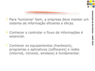 Para ‘funcionar’ bem, a empresa deve manter um sistema de informação eficiente e eficaz. Conhecer e controlar o fluxo de informações é essencial. Conhecer os equipamentos (hardware), programas e aplicativos (softwares) e redes (internet, intranet, wireless) é fundamental.  