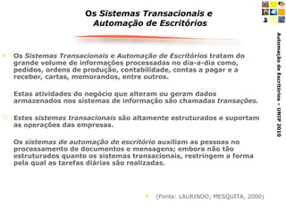 Os  Sistemas Transacionais e  Automação de Escritórios Os  Sistemas Transacionais e Automação de Escritórios  tratam do grande volume de informações processadas no dia-a-dia como, pedidos, ordens de produção, contabilidade, contas a pagar e a receber, cartas, memorandos, entre outros.  Estas atividades do negócio que alteram ou geram dados armazenados nos sistemas de informação são chamadas  transações.   Estes  sistemas transacionais  são altamente estruturados e suportam as operações das empresas.  Os  sistemas de automação de escritório  auxiliam as pessoas no processamento de documentos e mensagens; embora não tão estruturados quanto os sistemas transacionais, restringem a forma pela qual as tarefas diárias são realizadas. (Fonte: LAURINDO; MESQUITA, 2000) 