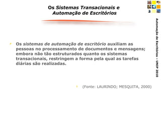 Os  Sistemas Transacionais e  Automação de Escritórios Os  sistemas de automação de escritório  auxiliam as pessoas no processamento de documentos e mensagens; embora não tão estruturados quanto os sistemas transacionais, restringem a forma pela qual as tarefas diárias são realizadas. (Fonte: LAURINDO; MESQUITA, 2000) 