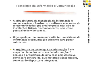 Tecnologia da Informação e Comunicação A  infraestrutura da tecnologia da informação  e comunicação é o hardware, o software e as redes de telecomunicações que uma empresa usa. São as instalações físicas, os componentes, serviços e pessoal envolvido com TI.  Hoje, qualquer empresa necessita ter um sistema de informação e comunicação eficiente para poder sobreviver. A  arquitetura de tecnologia da informação  é um mapa ou plano dos recursos de informação. É análoga à arquitetura de uma casa pois descreve como será construída, que materiais serão usados, como serão dispostos e integrados.  