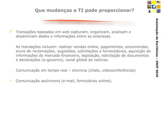 Que mudanças a TI pode proporcionar? Transações baseadas em web capturam, organizam, analisam e disseminam dados e informações entre as empresas. As transações incluem: realizar vendas online, pagamentos, encomendas, envio de reclamações, sugestões, solicitações a fornecedores, aquisição de informações do mercado financeiro, legislação, solicitação de documentos e declarações (e-governo), canal global de notícias. Comunicação em tempo real – síncrona (chats, videoconferências) Comunicação assíncrona (e-mail, formulários online).  