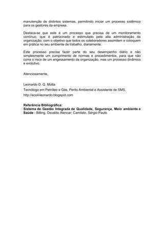manutenção de distintos sistemas, permitindo iniciar um processo sistêmico
para os gestores da empresa.

Destaca-se que este é um processo que precisa de um monitoramento
contínuo, que é patrocinado e estimulado pela alta administração da
organização, com o objetivo que todos os colaboradores assimilem e coloquem
em prática no seu ambiente de trabalho, diariamente.

Este processo precisa fazer parte do seu desempenho diário e não
simplesmente um cumprimento de normas e procedimentos, para que não
corra o risco de um engessamento da organização, mas um processo dinâmico
e evolutivo.


Atenciosamente,


Leonardo D. Q. Motta
Tecnólogo em Petróleo e Gás, Perito Ambiental e Assistente de SMS.
http://ecoil-leonardo.blogspot.com


Referência Bibliográfica:
Sistema de Gestão Integrada de Qualidade, Segurança, Meio ambiente e
Saúde - Billing, Osvaldo Alencar; Camilato, Sérgio Paulo.
 