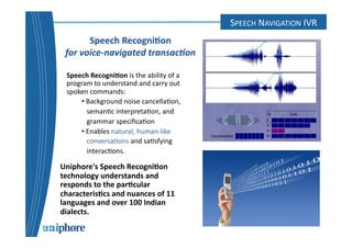 SPEECH 
RECOGNITION 
Speech 
Recogni6on 
for 
voice-­‐navigated 
transac0on 
Speech 
Recogni6on 
is 
the 
ability 
of 
a 
program 
to 
understand 
and 
carry 
out 
spoken 
commands: 
• 
Background 
noise 
cancella=on, 
seman=c 
interpreta=on, 
and 
grammar 
specifica=on 
• 
Enables 
natural, 
human-­‐like 
conversa=ons 
and 
sa=sfying 
interac=ons. 
Uniphore's 
Speech 
Recogni6on 
technology 
understands 
and 
responds 
to 
the 
par6cular 
characteris6cs 
and 
nuances 
of 
11 
languages 
and 
over 
100 
Indian 
dialects. 
SPEECH 
NAVIGATION 
IVR 
 