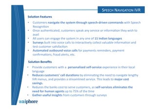 SPEECH 
CONTACT 
NAVIGATION 
CENTER 
IVR 
Solu6on 
Features 
• Customers 
navigate 
the 
system 
through 
speech-­‐driven 
commands 
with 
Speech 
Recogni=on 
• Once 
authen=cated, 
customers 
speak 
any 
service 
or 
informa=on 
they 
wish 
to 
avail 
• All 
users 
can 
engage 
the 
system 
in 
any 
one 
of 
11 
Indian 
languages 
• Surveys 
built 
into 
voice 
calls 
to 
interac=vely 
collect 
valuable 
informa=on 
and 
test 
customer 
sa=sfac=on 
• Automated 
outbound 
voice 
calls 
for 
payments 
reminders, 
payment 
confirma=ons, 
fraud 
alerts, 
etc. 
Solu6on 
Benefits 
• Provide 
customers 
with 
a 
personalized 
self-­‐service 
experience 
in 
their 
local 
language 
• Reduces 
customers’ 
call 
dura6ons 
by 
elimina=ng 
the 
need 
to 
navigate 
lengthy 
IVR 
menus, 
and 
provides 
a 
streamlined 
service. 
This 
leads 
to 
major 
cost 
savings. 
• Reduces 
the 
banks 
cost 
to 
serve 
customers, 
as 
self-­‐services 
eliminates 
the 
need 
for 
human 
agents 
up 
to 
75% 
of 
the 
=me 
• Gather 
useful 
insights 
from 
customers 
through 
surveys 
 