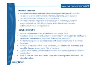 IVR 
Solu6on 
Features 
Solu6on 
Benefits 
• Drama=cally 
enhances 
security 
of 
customer 
interac=ons 
• Creates 
a 
more 
convenient 
customer 
experience 
in 
which 
users 
do 
not 
have 
to 
remember 
passwords 
or 
mul=-­‐digit 
PINs 
or 
Card 
Numbers. 
• Customer’s 
experience 
a 
personalized 
self-­‐service 
experience 
in 
their 
local 
language 
• Reduces 
the 
banks 
cost 
to 
serve 
customers, 
as 
self-­‐services 
eliminates 
the 
need 
for 
human 
agents 
up 
to 
75% 
of 
the 
=me 
• Agents 
focus 
on 
the 
problem 
at 
hand 
rather 
than 
spending 
=me 
on 
iden=ty 
verifica=on 
• Overall 
shorter 
caller 
wait 
6mes, 
faster 
call 
handling 
6mes 
and 
lower 
call 
abandon 
rates. 
VOICE 
AUTHENTICATION 
IVR 
• 
Customer 
authen6cates 
their 
iden6ty 
using 
Voice 
Biometrics 
in 
order 
to 
access 
account 
informa=on 
or 
transact, 
replacing 
agent-­‐assisted 
personal 
ques=ons 
or 
low-­‐security 
passwords 
• 
Used 
to 
automate 
important 
func=ons 
such 
as 
PIN 
change, 
wherein 
users 
authen=cate 
their 
iden=ty 
using 
Voice 
Biometrics, 
then 
can 
automa=cally 
reset 
their 
password 
 