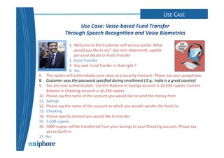 CONUTASEC 
TC 
CAESEN 
TER 
Use 
Case: 
Voice-­‐based 
Fund 
Transfer 
Through 
Speech 
Recogni0on 
and 
Voice 
Biometrics 
1. Welcome 
to 
the 
Customer 
self-­‐service 
portal. 
What 
would 
you 
like 
to 
do? 
Get 
mini 
statemenc, 
update 
personal 
details 
or 
Fund 
Transfer 
2. Fund 
Transfer 
3. You 
said 
Fund 
Tranfer. 
Is 
that 
right 
? 
4. Yes 
6. The 
system 
will 
authen=cate 
your 
voice 
as 
a 
security 
measure. 
Please 
say 
your 
passphrase 
8. 
Customer 
says 
the 
password 
specified 
during 
enrollment 
( 
E.g.: 
India 
is 
a 
great 
country) 
9. 
You 
are 
now 
authen=cated. 
Current 
Balance 
in 
Savings 
account 
is 
10,456 
rupees. 
Current 
Balance 
in 
Checking 
account 
is 
16,398 
rupees. 
10. Please 
say 
the 
name 
of 
the 
account 
you 
would 
like 
to 
send 
the 
money 
from 
11. Savings 
12. 
Please 
say 
the 
name 
of 
the 
account 
to 
which 
you 
would 
transfer 
the 
funds 
to 
13. 
Checking. 
14. 
Please 
specify 
amount 
you 
would 
like 
to 
transfer 
15. 
5,600 
rupees. 
16. 5600 
rupees 
will 
be 
transferred 
from 
your 
Savings 
to 
your 
Checking 
account. 
Please 
say 
yes 
to 
Confirm 
17. 
Yes 
 