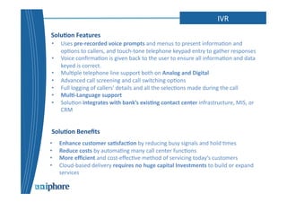 IVR 
Solu6on 
Features 
• Uses 
pre-­‐recorded 
voice 
prompts 
and 
menus 
to 
present 
informa=on 
and 
op=ons 
to 
callers, 
and 
touch-­‐tone 
telephone 
keypad 
entry 
to 
gather 
responses 
• Voice 
confirma=on 
is 
given 
back 
to 
the 
user 
to 
ensure 
all 
informa=on 
and 
data 
keyed 
is 
correct. 
• Mul=ple 
telephone 
line 
support 
both 
on 
Analog 
and 
Digital 
• Advanced 
call 
screening 
and 
call 
switching 
op=ons 
• Full 
logging 
of 
callers' 
details 
and 
all 
the 
selec=ons 
made 
during 
the 
call 
• Mul6-­‐Language 
support 
• Solu=on 
integrates 
with 
bank’s 
exis6ng 
contact 
center 
infrastructure, 
MIS, 
or 
CRM 
Solu6on 
Benefits 
• Enhance 
customer 
sa6sfac6on 
by 
reducing 
busy 
signals 
and 
hold 
=mes 
• Reduce 
costs 
by 
automa=ng 
many 
call 
center 
func=ons 
• More 
efficient 
and 
cost-­‐effec=ve 
method 
of 
servicing 
today’s 
customers 
• Cloud-­‐based 
delivery 
requires 
no 
huge 
capital 
Investments 
to 
build 
or 
expand 
services 
 