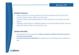 IVR 
Solu6on 
Features 
Solu6on 
Benefits 
BANKING 
IVR 
• Allows 
customers 
to 
access 
Account, 
Loans 
& 
Investment 
Services 
from 
the 
comfort 
of 
their 
home, 
office 
or 
on 
the 
move 
• Connects 
IVR 
to 
core 
banking 
system 
so 
that 
customers 
can 
transact 
over 
the 
phone 
• Integrates 
alert 
features, 
enabling 
customers 
to 
receive 
balance 
alerts, 
learn 
of 
poten=al 
iden=ty 
the 
or 
account 
fraud, 
etc. 
• Accep=ng 
touch-­‐tone 
payments 
allows 
customers 
without 
internet 
access 
to 
transact 
electronically 
• Increased 
customer 
sa6sfac6on 
through 
access 
to 
banking 
services 
24 
hours 
a 
day 
 