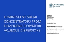 LUMINESCENT SOLAR
CONCENTRATORS FROM
FILMOGENIC POLYMERIC
AQUEOUS DISPERSIONS
INVENTORS:
Andrea Pucci
Giacomo Ruggeri
Pierpaolo Minei
Giuseppe Iasilli
PATENT STATUS: FILED
PRIORITY NUMBER: 102019000022068
GRANT DATE/PRIORITY DATE: 25/11/2019
PUBLISHED AS: EP20209691.3
 