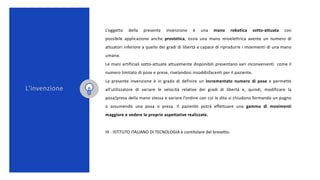 L’oggetto della presente invenzione è una mano robotica sotto-attuata con
possibile applicazione anche prostetica, ossia u...