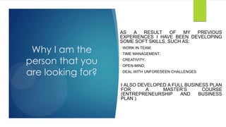 Why I am the
person that you
are looking for?
AS A RESULT OF MY PREVIOUS
EXPERIENCES I HAVE BEEN DEVELOPING
SOME SOFT SKILLS, SUCH AS:
WORK IN TEAM;
TIME MANAGEMENT;
CREATIVITY;
OPEN-MIND;
DEAL WITH UNFORESEEN CHALLENGES
I ALSO DEVELOPED A FULL BUSINESS PLAN
FOR A MASTER’S COURSE
(ENTREPRENEURSHIP AND BUSINESS
PLAN ).
 