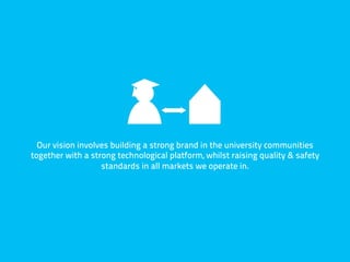 Our vision involves building a strong brand in the university communities
together with a strong technological platform, whilst raising quality & safety
                   standards in all markets we operate in.
 