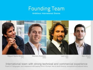 Founding Team
                                        Ambitious. International. Diverse.




   Miguel Santo Amaro                  Mariano Kostelec                           Leo Lara                       Ben Grech
                       (PT)                           (ARG)                              (ES)                           (ENG)




International team with strong technical and commercial experience
Fluent in 5 languages, work experience with leading firms in Europe, Asia & North America, exceptional educational history
 