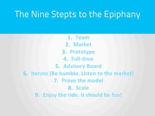 The Nine Stepts to the Epiphany

                            1.  Team	
  
                          2.  Market	
  
                         3.  Prototype	
  
                         4.  Full-­‐'me	
  
                    5.  Advisory	
  Board	
  
  6.  Iterate	
  (Be	
  humble.	
  Listen	
  to	
  the	
  market)	
  
                   7.  Prove	
  the	
  model	
  
                            8.  Scale	
  
        9.  Enjoy	
  the	
  ride.	
  It	
  should	
  be	
  fun!	
  
 