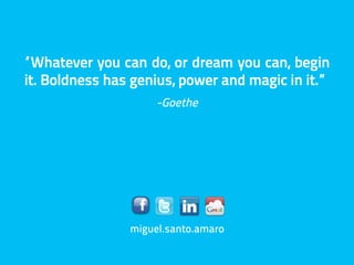 “Whatever you can do, or dream you can, begin
it. Boldness has genius, power and magic in it.”
                     -Goethe




                miguel.santo.amaro
 