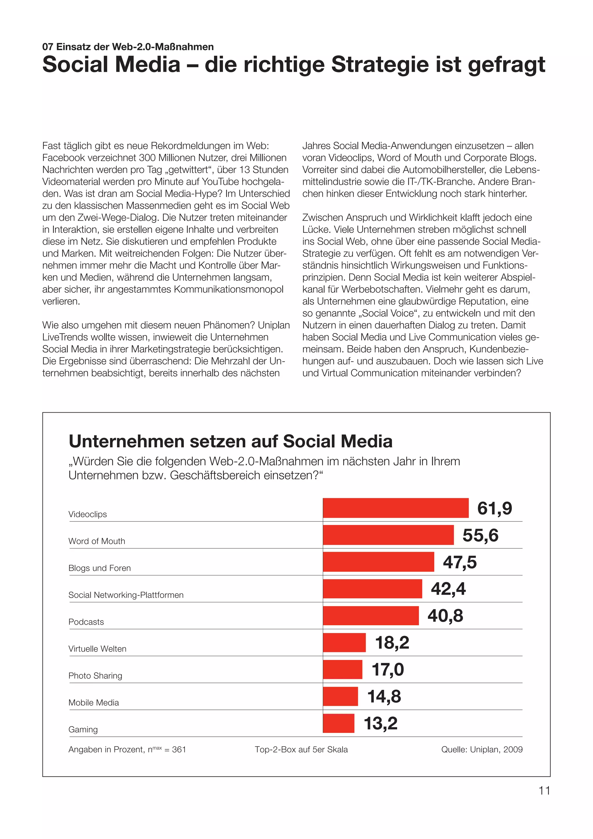 07 Einsatz der Web-2.0-Maßnahmen

Social Media – die richtige Strategie ist gefragt


Fast täglich gibt es neue Rekordmeldungen im Web:             Jahres Social Media-Anwendungen einzusetzen – allen
Facebook verzeichnet 300 Millionen Nutzer, drei Millionen     voran Videoclips, Word of Mouth und Corporate Blogs.
Nachrichten werden pro Tag „getwittert“, über 13 Stunden      Vorreiter sind dabei die Automobilhersteller, die Lebens-
Videomaterial werden pro Minute auf YouTube hochgela-         mittelindustrie sowie die IT-/TK-Branche. Andere Bran-
den. Was ist dran am Social Media-Hype? Im Unterschied        chen hinken dieser Entwicklung noch stark hinterher.
zu den klassischen Massenmedien geht es im Social Web
um den Zwei-Wege-Dialog. Die Nutzer treten miteinander        Zwischen Anspruch und Wirklichkeit klafft jedoch eine
in Interaktion, sie erstellen eigene Inhalte und verbreiten   Lücke. Viele Unternehmen streben möglichst schnell
diese im Netz. Sie diskutieren und empfehlen Produkte         ins Social Web, ohne über eine passende Social Media-
und Marken. Mit weitreichenden Folgen: Die Nutzer über-       Strategie zu verfügen. Oft fehlt es am notwendigen Ver-
nehmen immer mehr die Macht und Kontrolle über Mar-           ständnis hinsichtlich Wirkungsweisen und Funktions-
ken und Medien, während die Unternehmen langsam,              prinzipien. Denn Social Media ist kein weiterer Abspiel-
aber sicher, ihr angestammtes Kommunikationsmonopol           kanal für Werbebotschaften. Vielmehr geht es darum,
verlieren.                                                    als Unternehmen eine glaubwürdige Reputation, eine
                                                              so genannte „Social Voice“, zu entwickeln und mit den
Wie also umgehen mit diesem neuen Phänomen? Uniplan           Nutzern in einen dauerhaften Dialog zu treten. Damit
LiveTrends wollte wissen, inwieweit die Unternehmen           haben Social Media und Live Communication vieles ge-
Social Media in ihrer Marketingstrategie berücksichtigen.     meinsam. Beide haben den Anspruch, Kundenbezie-
Die Ergebnisse sind überraschend: Die Mehrzahl der Un-        hungen auf- und auszubauen. Doch wie lassen sich Live
ternehmen beabsichtigt, bereits innerhalb des nächsten        und Virtual Communication miteinander verbinden?




      Unternehmen setzen auf Social Media
      „Würden Sie die folgenden Web-2.0-Maßnahmen im nächsten Jahr in Ihrem
      Unternehmen bzw. Geschäftsbereich einsetzen?“


      Videoclips                                                                                        61,9
      Word of Mouth                                                                             55,6
      Blogs und Foren                                                                        47,5
      Social Networking-Plattformen                                                         42,4
      Podcasts                                                                              40,8
      Virtuelle Welten                                                       18,2
      Photo Sharing                                                          17,0
      Mobile Media                                                          14,8
      Gaming                                                                13,2
      Angaben in Prozent, nmax = 361              Top-2-Box auf 5er Skala                      Quelle: Uniplan, 2009



                                                                                                                       11
 