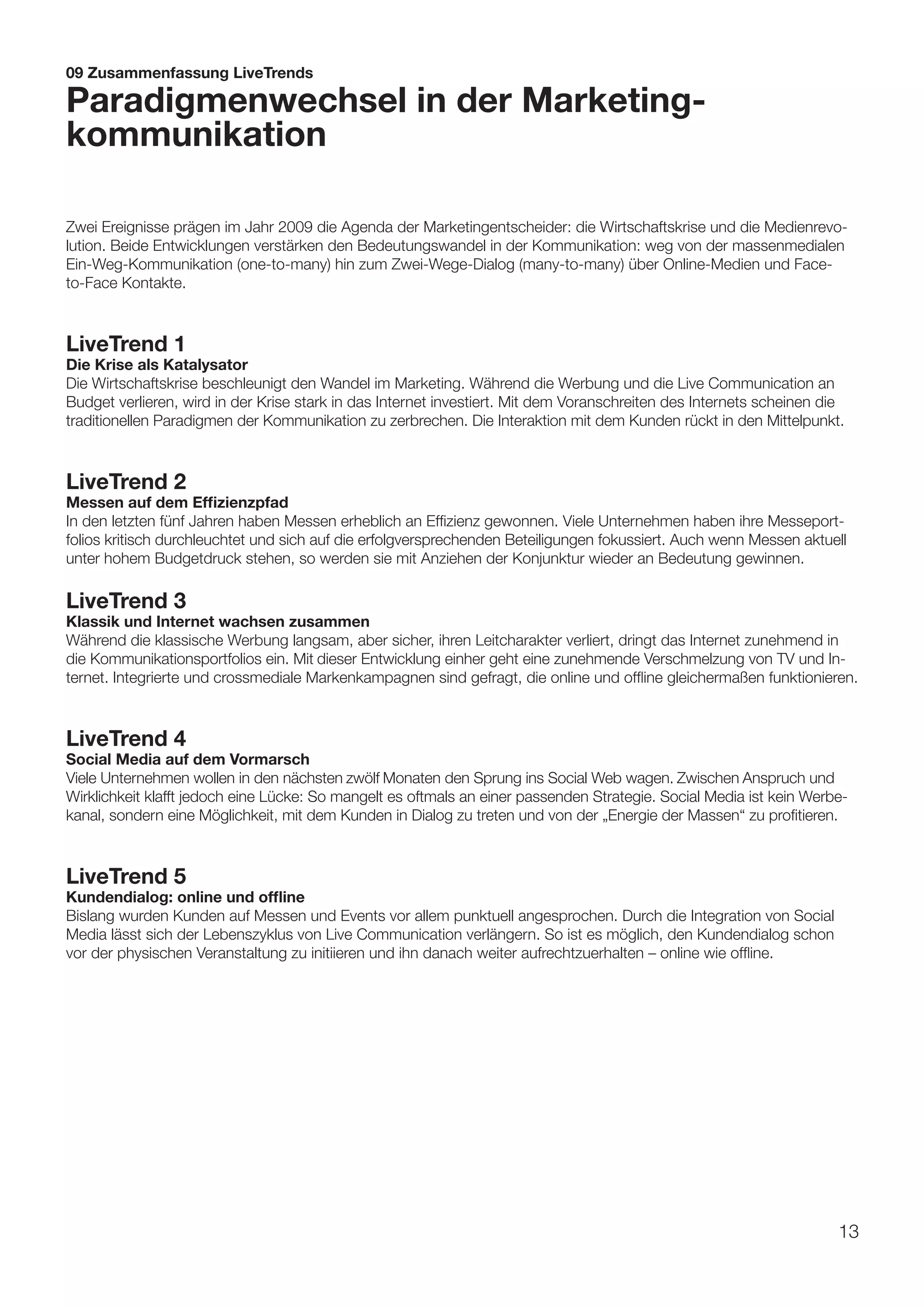 09 Zusammenfassung LiveTrends

Paradigmenwechsel in der Marketing-
kommunikation

Zwei Ereignisse prägen im Jahr 2009 die Agenda der Marketingentscheider: die Wirtschaftskrise und die Medienrevo-
lution. Beide Entwicklungen verstärken den Bedeutungswandel in der Kommunikation: weg von der massenmedialen
Ein-Weg-Kommunikation (one-to-many) hin zum Zwei-Wege-Dialog (many-to-many) über Online-Medien und Face-
to-Face Kontakte.



LiveTrend 1
Die Krise als Katalysator
Die Wirtschaftskrise beschleunigt den Wandel im Marketing. Während die Werbung und die Live Communication an
Budget verlieren, wird in der Krise stark in das Internet investiert. Mit dem Voranschreiten des Internets scheinen die
traditionellen Paradigmen der Kommunikation zu zerbrechen. Die Interaktion mit dem Kunden rückt in den Mittelpunkt.



LiveTrend 2
Messen auf dem Effizienzpfad
In den letzten fünf Jahren haben Messen erheblich an Effizienz gewonnen. Viele Unternehmen haben ihre Messeport-
folios kritisch durchleuchtet und sich auf die erfolgversprechenden Beteiligungen fokussiert. Auch wenn Messen aktuell
unter hohem Budgetdruck stehen, so werden sie mit Anziehen der Konjunktur wieder an Bedeutung gewinnen.

LiveTrend 3
Klassik und Internet wachsen zusammen
Während die klassische Werbung langsam, aber sicher, ihren Leitcharakter verliert, dringt das Internet zunehmend in
die Kommunikationsportfolios ein. Mit dieser Entwicklung einher geht eine zunehmende Verschmelzung von TV und In-
ternet. Integrierte und crossmediale Markenkampagnen sind gefragt, die online und offline gleichermaßen funktionieren.



LiveTrend 4
Social Media auf dem Vormarsch
Viele Unternehmen wollen in den nächsten zwölf Monaten den Sprung ins Social Web wagen. Zwischen Anspruch und
Wirklichkeit klafft jedoch eine Lücke: So mangelt es oftmals an einer passenden Strategie. Social Media ist kein Werbe-
kanal, sondern eine Möglichkeit, mit dem Kunden in Dialog zu treten und von der „Energie der Massen“ zu profitieren.



LiveTrend 5
Kundendialog: online und offline
Bislang wurden Kunden auf Messen und Events vor allem punktuell angesprochen. Durch die Integration von Social
Media lässt sich der Lebenszyklus von Live Communication verlängern. So ist es möglich, den Kundendialog schon
vor der physischen Veranstaltung zu initiieren und ihn danach weiter aufrechtzuerhalten – online wie offline.




                                                                                                                      13
 