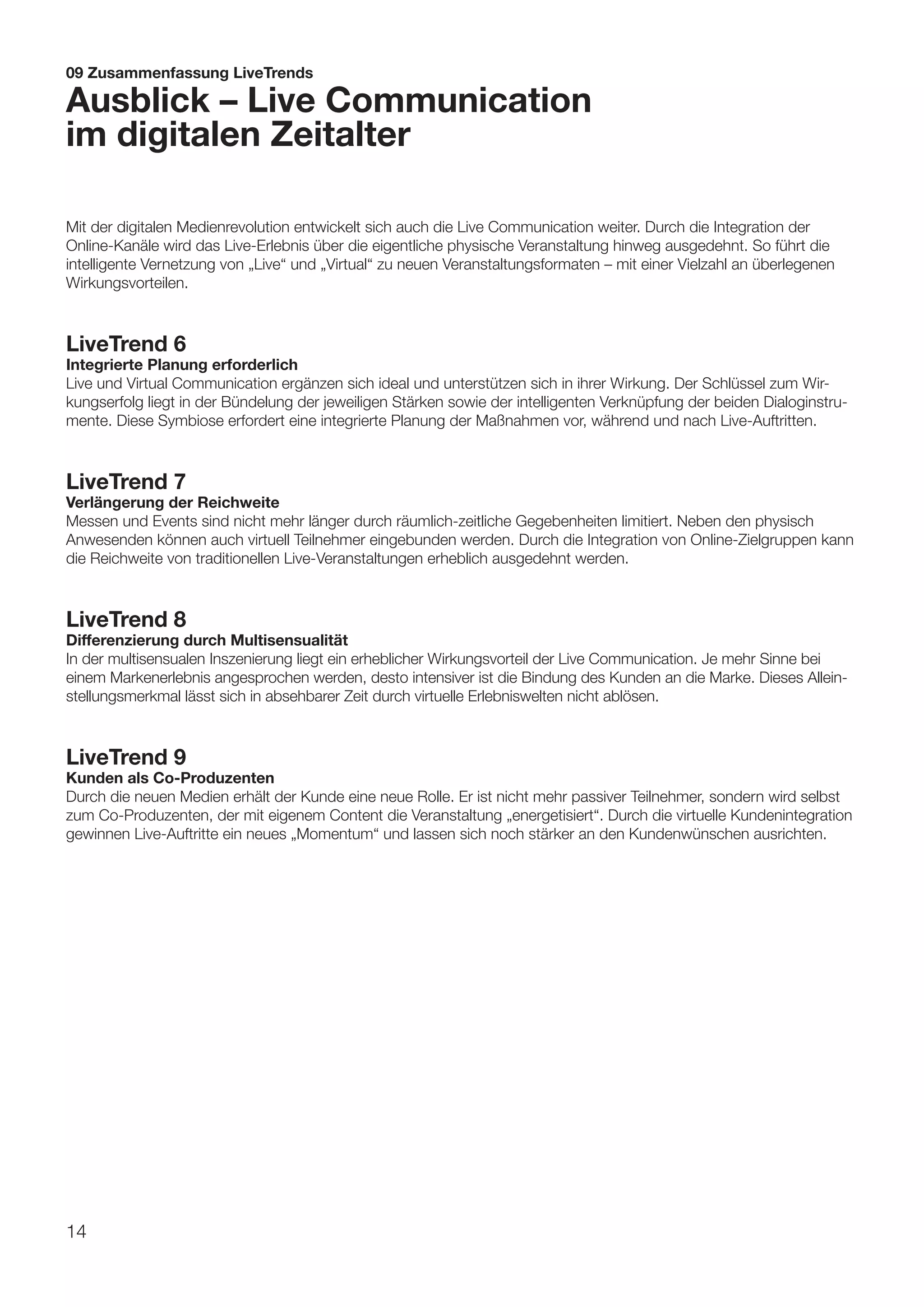 09 Zusammenfassung LiveTrends

Ausblick – Live Communication
im digitalen Zeitalter

Mit der digitalen Medienrevolution entwickelt sich auch die Live Communication weiter. Durch die Integration der
Online-Kanäle wird das Live-Erlebnis über die eigentliche physische Veranstaltung hinweg ausgedehnt. So führt die
intelligente Vernetzung von „Live“ und „Virtual“ zu neuen Veranstaltungsformaten – mit einer Vielzahl an überlegenen
Wirkungsvorteilen.



LiveTrend 6
Integrierte Planung erforderlich
Live und Virtual Communication ergänzen sich ideal und unterstützen sich in ihrer Wirkung. Der Schlüssel zum Wir-
kungserfolg liegt in der Bündelung der jeweiligen Stärken sowie der intelligenten Verknüpfung der beiden Dialoginstru-
mente. Diese Symbiose erfordert eine integrierte Planung der Maßnahmen vor, während und nach Live-Auftritten.



LiveTrend 7
Verlängerung der Reichweite
Messen und Events sind nicht mehr länger durch räumlich-zeitliche Gegebenheiten limitiert. Neben den physisch
Anwesenden können auch virtuell Teilnehmer eingebunden werden. Durch die Integration von Online-Zielgruppen kann
die Reichweite von traditionellen Live-Veranstaltungen erheblich ausgedehnt werden.



LiveTrend 8
Differenzierung durch Multisensualität
In der multisensualen Inszenierung liegt ein erheblicher Wirkungsvorteil der Live Communication. Je mehr Sinne bei
einem Markenerlebnis angesprochen werden, desto intensiver ist die Bindung des Kunden an die Marke. Dieses Allein-
stellungsmerkmal lässt sich in absehbarer Zeit durch virtuelle Erlebniswelten nicht ablösen.



LiveTrend 9
Kunden als Co-Produzenten
Durch die neuen Medien erhält der Kunde eine neue Rolle. Er ist nicht mehr passiver Teilnehmer, sondern wird selbst
zum Co-Produzenten, der mit eigenem Content die Veranstaltung „energetisiert“. Durch die virtuelle Kundenintegration
gewinnen Live-Auftritte ein neues „Momentum“ und lassen sich noch stärker an den Kundenwünschen ausrichten.




14
 