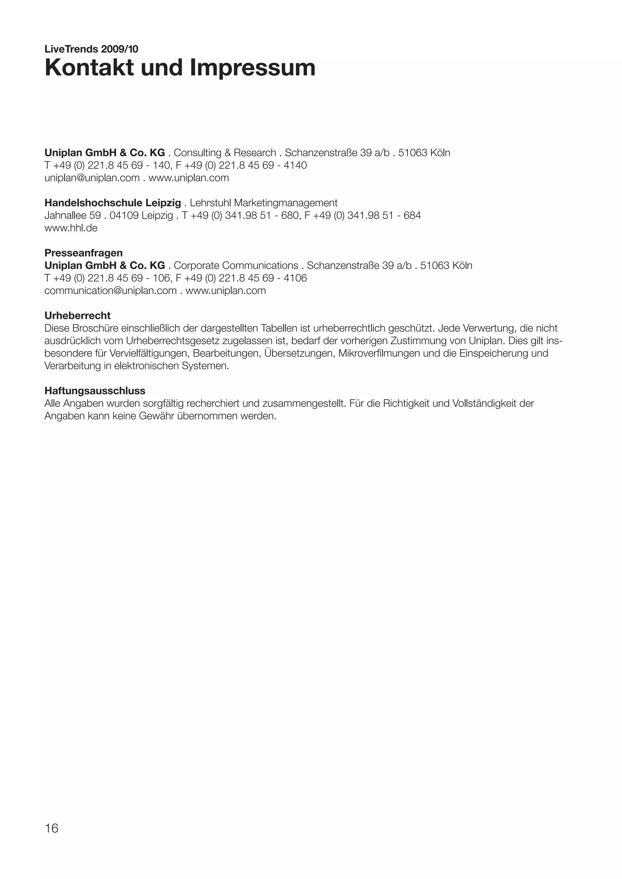 LiveTrends 2009/10

Kontakt und Impressum


Uniplan GmbH & Co. KG . Consulting & Research . Schanzenstraße 39 a/b . 51063 Köln
T +49 (0) 221.8 45 69 - 140, F +49 (0) 221.8 45 69 - 4140
uniplan@uniplan.com . www.uniplan.com

Handelshochschule Leipzig . Lehrstuhl Marketingmanagement
Jahnallee 59 . 04109 Leipzig . T +49 (0) 341.98 51 - 680, F +49 (0) 341.98 51 - 684
www.hhl.de

Presseanfragen
Uniplan GmbH & Co. KG . Corporate Communications . Schanzenstraße 39 a/b . 51063 Köln
T +49 (0) 221.8 45 69 - 106, F +49 (0) 221.8 45 69 - 4106
communication@uniplan.com . www.uniplan.com

Urheberrecht
Diese Broschüre einschließlich der dargestellten Tabellen ist urheberrechtlich geschützt. Jede Verwertung, die nicht
ausdrücklich vom Urheberrechtsgesetz zugelassen ist, bedarf der vorherigen Zustimmung von Uniplan. Dies gilt ins-
besondere für Vervielfältigungen, Bearbeitungen, Übersetzungen, Mikroverfilmungen und die Einspeicherung und
Verarbeitung in elektronischen Systemen.

Haftungsausschluss
Alle Angaben wurden sorgfältig recherchiert und zusammengestellt. Für die Richtigkeit und Vollständigkeit der
Angaben kann keine Gewähr übernommen werden.




16
 