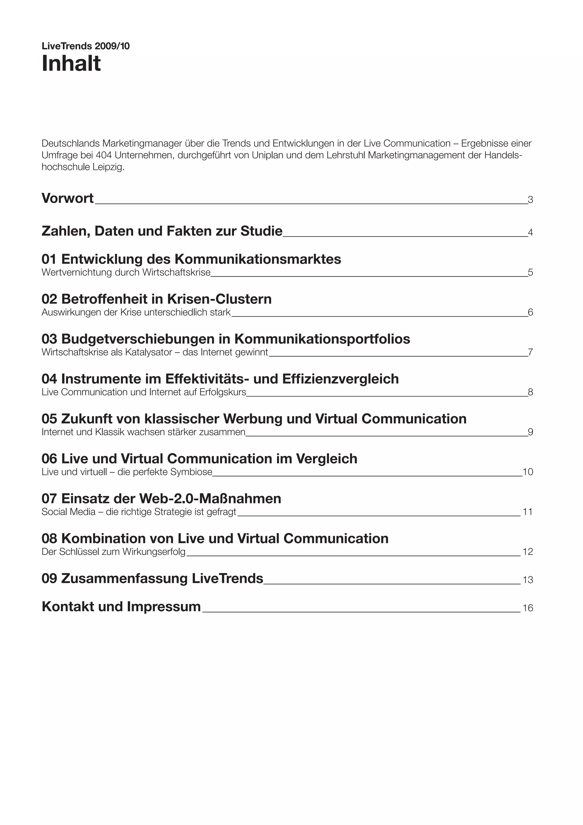 LiveTrends 2009/10

Inhalt


Deutschlands Marketingmanager über die Trends und Entwicklungen in der Live Communication – Ergebnisse einer
Umfrage bei 404 Unternehmen, durchgeführt von Uniplan und dem Lehrstuhl Marketingmanagement der Handels-
hochschule Leipzig.


Vorwort _ _____________________________________________________________________________________________________________3
        _
        _


Zahlen, Daten und Fakten zur Studie_ _____________________________________________________________4
                                   _
                                   _

01	Entwicklung des Kommunikationsmarktes
Wertvernichtung durch Wirtschaftskrise__ _______________________________________________________________________________5
                                       _

02	Betroffenheit in Krisen-Clustern
Auswirkungen der Krise unterschiedlich stark_
                                            ___________________________________________________________________________6

03	Budgetverschiebungen in Kommunikationsportfolios
Wirtschaftskrise als Katalysator – das Internet gewinnt __________________________________________________________________7

04	Instrumente im Effektivitäts- und Effizienzvergleich
Live Communication und Internet auf Erfolgskurs________________________________________________________________________8

05	Zukunft von klassischer Werbung und Virtual Communication
Internet und Klassik wachsen stärker zusammen__ ______________________________________________________________________9
                                              _

06	Live und Virtual Communication im Vergleich
Live und virtuell – die perfekte Symbiose_______________________________________________________________________________10

07	Einsatz der Web-2.0-Maßnahmen
Social Media – die richtige Strategie ist gefragt_________________________________________________________________________ 11

08	Kombination von Live und Virtual Communication
Der Schlüssel zum Wirkungserfolg______________________________________________________________________________________ 12

09	Zusammenfassung LiveTrends_ ________________________________________________________________ 13
                             _
                             _

Kontakt und Impressum__________________________________________________________________________________ 16
 