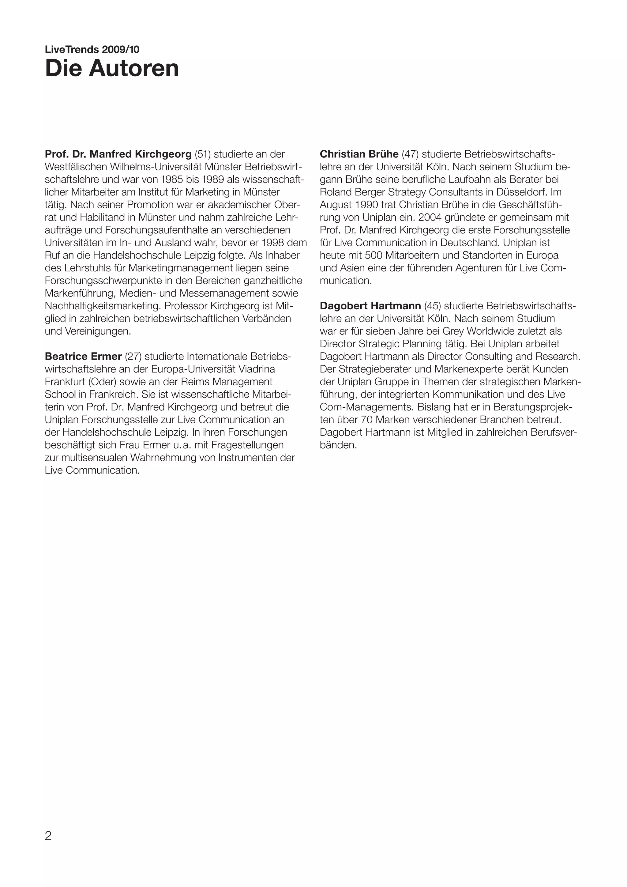 LiveTrends 2009/10

Die Autoren


Prof. Dr. Manfred Kirchgeorg (51) studierte an der          Christian Brühe (47) studierte Betriebswirtschafts-
Westfälischen Wilhelms-Universität Münster Betriebswirt-    lehre an der Universität Köln. Nach seinem Studium be-
schaftslehre und war von 1985 bis 1989 als wissenschaft-    gann Brühe seine berufliche Laufbahn als Berater bei
licher Mitarbeiter am Institut für Marketing in Münster     Roland Berger Strategy Consultants in Düsseldorf. Im
tätig. Nach seiner Promotion war er akademischer Ober-      August 1990 trat Christian Brühe in die Geschäftsfüh-
rat und Habilitand in Münster und nahm zahlreiche Lehr-     rung von Uniplan ein. 2004 gründete er gemeinsam mit
aufträge und Forschungsaufenthalte an verschiedenen         Prof. Dr. Manfred Kirchgeorg die erste Forschungsstelle
Universitäten im In- und Ausland wahr, bevor er 1998 dem    für Live Communication in Deutschland. Uniplan ist
Ruf an die Handelshochschule Leipzig folgte. Als Inhaber    heute mit 500 Mitarbeitern und Standorten in Europa
des Lehrstuhls für Marketingmanagement liegen seine         und Asien eine der führenden Agenturen für Live Com-
Forschungsschwerpunkte in den Bereichen ganzheitliche       munication.
Markenführung, Medien- und Messemanagement sowie
Nachhaltigkeitsmarketing. Professor Kirchgeorg ist Mit-     Dagobert Hartmann (45) studierte Betriebswirtschafts-
glied in zahlreichen betriebswirtschaftlichen Verbänden     lehre an der Universität Köln. Nach seinem Studium
und Vereinigungen.                                          war er für sieben Jahre bei Grey Worldwide zuletzt als
                                                            Director Strategic Planning tätig. Bei Uniplan arbeitet
Beatrice Ermer (27) studierte Internationale Betriebs-      Dagobert Hartmann als Director Consulting and Research.
wirtschaftslehre an der Europa-Universität Viadrina         Der Strategieberater und Markenexperte berät Kunden
Frankfurt (Oder) sowie an der Reims Management              der Uniplan Gruppe in Themen der strategischen Marken-
School in Frankreich. Sie ist wissenschaftliche Mitarbei-   führung, der integrierten Kommunikation und des Live
terin von Prof. Dr. Manfred Kirchgeorg und betreut die      Com-Managements. Bislang hat er in Beratungsprojek-
Uniplan Forschungsstelle zur Live Communication an          ten über 70 Marken verschiedener Branchen betreut.
der Handelshochschule Leipzig. In ihren Forschungen         Dagobert Hartmann ist Mitglied in zahlreichen Berufsver-
beschäftigt sich Frau Ermer u. a. mit Fragestellungen       bänden.
zur multisensualen Wahrnehmung von Instrumenten der
Live Communication.




2
 