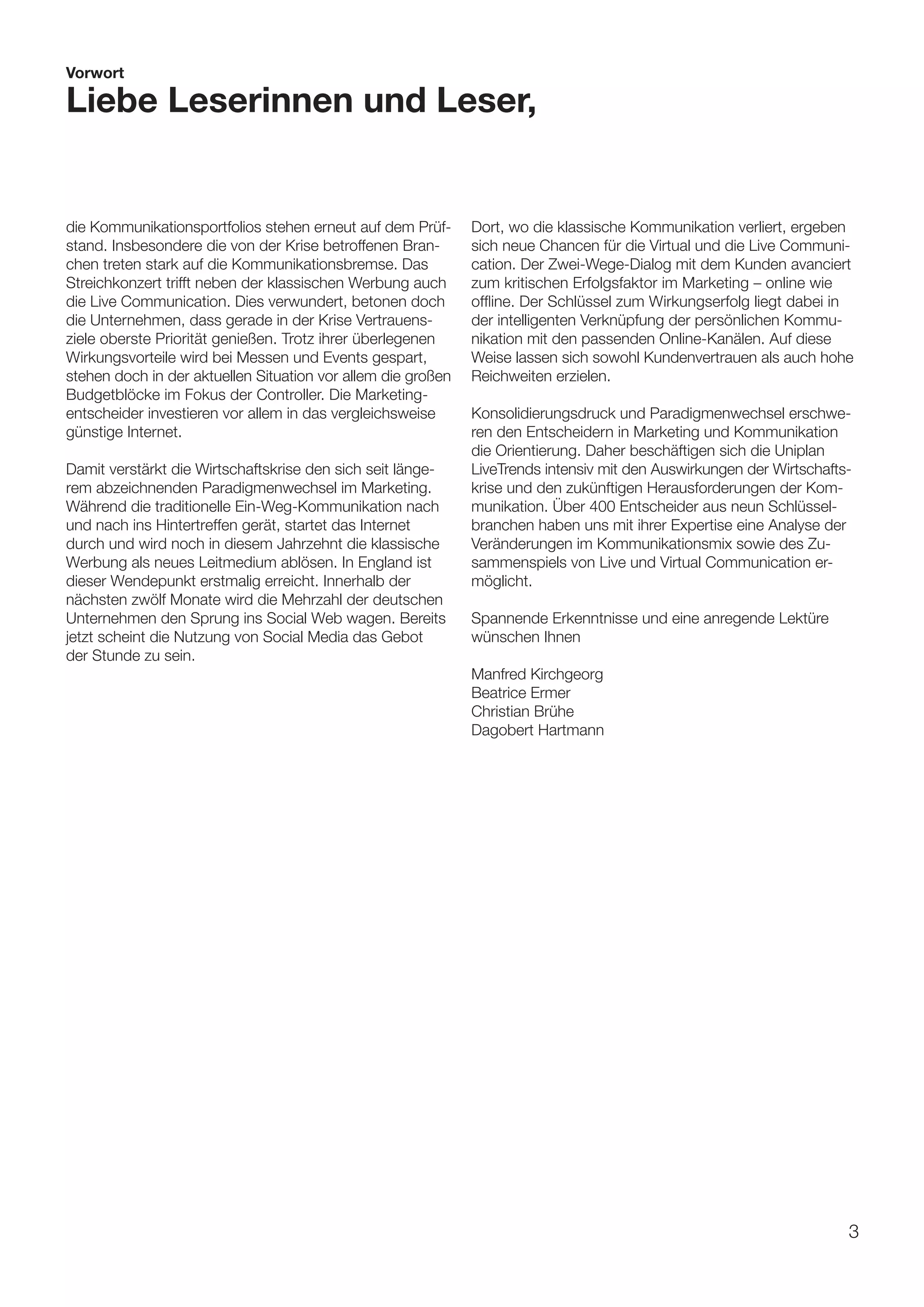 Vorwort

Liebe Leserinnen und Leser,


die Kommunikationsportfolios stehen erneut auf dem Prüf-      Dort, wo die klassische Kommunikation verliert, ergeben
stand. Insbesondere die von der Krise betroffenen Bran-       sich neue Chancen für die Virtual und die Live Communi-
chen treten stark auf die Kommunikationsbremse. Das           cation. Der Zwei-Wege-Dialog mit dem Kunden avanciert
Streichkonzert trifft neben der klassischen Werbung auch      zum kritischen Erfolgsfaktor im Marketing – online wie
die Live Communication. Dies verwundert, betonen doch         offline. Der Schlüssel zum Wirkungserfolg liegt dabei in
die Unternehmen, dass gerade in der Krise Vertrauens-         der intelligenten Verknüpfung der persönlichen Kommu-
ziele oberste Priorität genießen. Trotz ihrer überlegenen     nikation mit den passenden Online-Kanälen. Auf diese
Wirkungsvorteile wird bei Messen und Events gespart,          Weise lassen sich sowohl Kundenvertrauen als auch hohe
stehen doch in der aktuellen Situation vor allem die großen   Reichweiten erzielen.
Budgetblöcke im Fokus der Controller. Die Marketing-
entscheider investieren vor allem in das vergleichsweise      Konsolidierungsdruck und Paradigmenwechsel erschwe-
günstige Internet.                                            ren den Entscheidern in Marketing und Kommunikation
                                                              die Orientierung. Daher beschäftigen sich die Uniplan
Damit verstärkt die Wirtschaftskrise den sich seit länge-     LiveTrends intensiv mit den Auswirkungen der Wirtschafts-
rem abzeichnenden Paradigmenwechsel im Marketing.             krise und den zukünftigen Herausforderungen der Kom-
Während die traditionelle Ein-Weg-Kommunikation nach          munikation. Über 400 Entscheider aus neun Schlüssel-
und nach ins Hintertreffen gerät, startet das Internet        branchen haben uns mit ihrer Expertise eine Analyse der
durch und wird noch in diesem Jahrzehnt die klassische        Veränderungen im Kommunikationsmix sowie des Zu-
Werbung als neues Leitmedium ablösen. In England ist          sammenspiels von Live und Virtual Communication er-
dieser Wendepunkt erstmalig erreicht. Innerhalb der           möglicht.
nächsten zwölf Monate wird die Mehrzahl der deutschen
Unternehmen den Sprung ins Social Web wagen. Bereits          Spannende Erkenntnisse und eine anregende Lektüre
jetzt scheint die Nutzung von Social Media das Gebot          wünschen Ihnen
der Stunde zu sein.
                                                              Manfred Kirchgeorg
                                                              Beatrice Ermer
                                                              Christian Brühe
                                                              Dagobert Hartmann




                                                                                                                      3
 