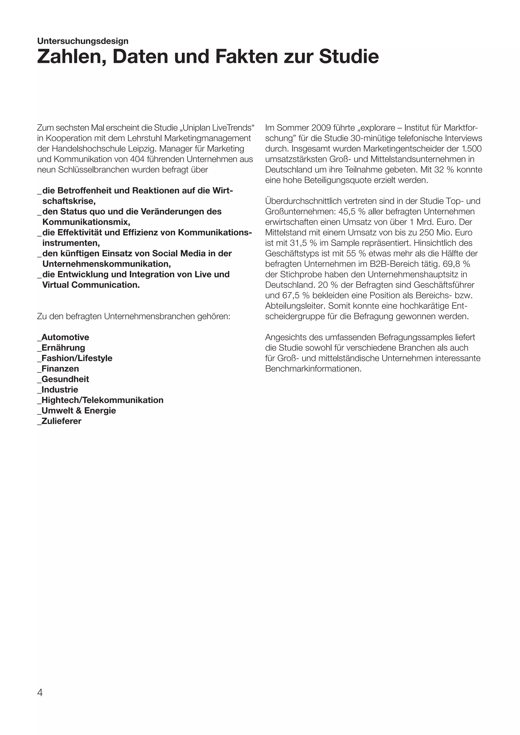 Untersuchungsdesign

Zahlen, Daten und Fakten zur Studie


Zum sechsten Mal erscheint die Studie „Uniplan LiveTrends“   Im Sommer 2009 führte „explorare – Institut für Marktfor-
in Kooperation mit dem Lehrstuhl Marketingmanagement         schung” für die Studie 30-minütige telefonische Interviews
der Handelshochschule Leipzig. Manager für Marketing         durch. Insgesamt wurden Marketingentscheider der 1.500
und Kommunikation von 404 führenden Unternehmen aus          umsatzstärksten Groß- und Mittelstandsunternehmen in
neun Schlüsselbranchen wurden befragt über                   Deutschland um ihre Teilnahme gebeten. Mit 32 % konnte
                                                             eine hohe Beteiligungsquote erzielt werden.
_	die Betroffenheit und Reaktionen auf die Wirt-
	 schaftskrise,                                              Überdurchschnittlich vertreten sind in der Studie Top- und
_	den Status quo und die Veränderungen des                   Großunternehmen: 45,5 % aller befragten Unternehmen
	 Kommunikationsmix,                                         erwirtschaften einen Umsatz von über 1 Mrd. Euro. Der
_	die Effektivität und Effizienz von Kommunikations-         Mittelstand mit einem Umsatz von bis zu 250 Mio. Euro
	 instrumenten,                                              ist mit 31,5 % im Sample repräsentiert. Hinsichtlich des
_	den künftigen Einsatz von Social Media in der              Geschäftstyps ist mit 55 % etwas mehr als die Hälfte der
	 Unternehmenskommunikation,                                 befragten Unternehmen im B2B-Bereich tätig. 69,8 %
_	die Entwicklung und Integration von Live und               der Stichprobe haben den Unternehmenshauptsitz in
	 Virtual Communication.                                     Deutschland. 20 % der Befragten sind Geschäftsführer
                                                             und 67,5 % bekleiden eine Position als Bereichs- bzw.
                                                             Abteilungsleiter. Somit konnte eine hochkarätige Ent-
Zu den befragten Unternehmensbranchen gehören:               scheidergruppe für die Befragung gewonnen werden.

_Automotive	                                                 Angesichts des umfassenden Befragungssamples liefert
_Ernährung                                                   die Studie sowohl für verschiedene Branchen als auch
_Fashion/Lifestyle	                                          für Groß- und mittelständische Unternehmen interessante
_Finanzen                                                    Benchmarkinformationen.
_Gesundheit
_Industrie	
_Hightech/Telekommunikation
_Umwelt & Energie
_Zulieferer	




4
 