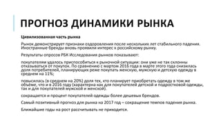 ПРОГНОЗ ДИНАМИКИ РЫНКА
Цивилизованная часть рынка
Рынок демонстрирует признаки оздоровления после нескольких лет стабильного падения.
Иностранные бренды вновь проявили интерес к российскому рынку.
Результаты опросов РБК Исследования рынков показывают:
покупателям удалось приспособиться к рыночной ситуации: они уже не так склонны
отказываться от покупок. По сравнению с мартом 2016 года в марте этого года снизилась
доля потребителей, планирующих реже покупать женскую, мужскую и детскую одежду в
среднем на 11%;
повысилась (в среднем на 20%) доля тех, кто планирует приобретать одежду в том же
объёме, что и в 2016 году (характерна как для покупателей детской и подростковой одежды,
так и для покупателей мужской и женской).
сокращается и процент покупателей одежды более дешевых брендов.
Самый позитивный прогноз для рынка на 2017 год – сокращение темпов падения рынка.
Ближайшие годы на рост рассчитывать не приходится.
 