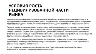 УСЛОВИЯ РОСТА
НЕЦИВИЛИЗОВАННОЙ ЧАСТИ
РЫНКА
Нецивилизованный сегмент на таком фоне как минимум сохраняет свою привлекательность и
приобретает больший охват перемещаясь из традиционных каналов (вещевые рынки и торговля в
переходе) в продажи с использованием маркетплейсов, досок объявлений и социальных сетей.
Существование нецивилизованного рынка залог выживания наименее социально защищённых
групп населения одна часть которой продаёт товары, а другая потребляет. В условиях затяжного
спада и снижения социальной защищённости, старения населения без пенсионных накоплений
очевидна трансоформация нецивилизованной части в цивилизованный ритейл, но работающий по
другим правилам, с ещё более низкими издержками чем классический.
Площадка, где основной продаж являются органические социальные взаимодействия между
аудиториями имеет преимущество между классическими маркетплейсами за счёт практически
равных нулю затрат на продвижение.
Рост и структурирование подхода к самозанятым. Самозанятым жизненно необходима
возможность заработка не требующая квалификации.
 