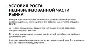 УСЛОВИЯ РОСТА
НЕЦИВИЛИЗОВАННОЙ ЧАСТИ
РЫНКА
На карте привлекательности регионов для развития одёжной розницы
выделены две зоны с потенциалом для развития маркетплейс площадки
UniPle:
A - в зоне доходов выше среднего за счёт недостаточной развитости
товаропроводящих каналов;
B - в зоне доходов ниже среднего за счёт острой потребности в наиболее
дешёвых товарах.
Классическая одёжная розница считает не перспективной зону B, что является
сильной возможностью для проекта.
 