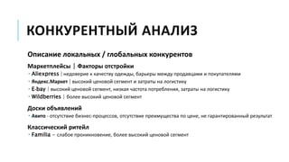 КОНКУРЕНТНЫЙ АНАЛИЗ
Описание локальных / глобальных конкурентов
Маркетплейсы | Факторы отстройки
 Aliexpress | недоверие к качеству одежды, барьеры между продавцами и покупателями
 Яндекс.Маркет | высокий ценовой сегмент и затраты на логистику
 E-bay | высокий ценовой сегмент, низкая частота потребления, затраты на логистику
 Wildberries | более высокий ценовой сегмент
Доски объявлений
 Авито - отсутствие бизнес-процессов, отсутствие преимущества по цене, не гарантированный результат
Классический ритейл
 Familia - слабое проникновение, более высокий ценовой сегмент
 