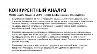 КОНКУРЕНТНЫЙ АНАЛИЗ
Основа модели продаж на UniPle – основа дифференциации от конкурентов
1. Социальные продажи, за счёт интеграции с социальными сетями, социальными
группами, форумами и мессенджерами дистанция между продавцом и покупателем
остаётся близкой, а общение сохраняется доверительным. Покупатель, как и
продавец дорожит репутацией - малейший инцидент и связь будет разорвана,
каждый отдельный покупатель важен.
2. На старте на площадке предлагаются товары нижнего эконом сегмента (например,
блузка за 85 руб. или носки за 10 руб.). Средний чек конечного покупателя невелик и
при традиционном для е-коммерс товародвижении затраты на него составят
большую часть покупки в отдалённом населённом пункте. Закупка оптом на группу
решает проблему.
3. Появление понятных правил игры для продавцов, покупателей и поставщиков
товаров на площадке, связанных защищёнными сделками и обеспеченных
оптимизированной логистикой.
 