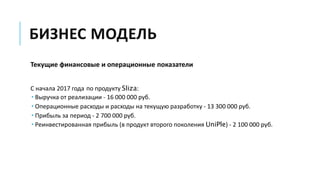 БИЗНЕС МОДЕЛЬ
Текущие финансовые и операционные показатели
С начала 2017 года по продукту Sliza:
 Выручка от реализации - 16 000 000 руб.
 Операционные расходы и расходы на текущую разработку - 13 300 000 руб.
 Прибыль за период - 2 700 000 руб.
 Реинвестированная прибыль (в продукт второго поколения UniPle) - 2 100 000 руб.
 