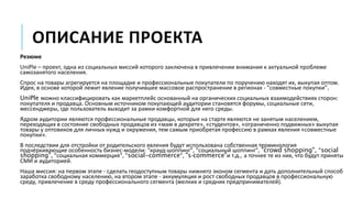 ОПИСАНИЕ ПРОЕКТА
Резюме
UniPle – проект, одна из социальных миссий которого заключена в привлечении внимания к актуальной проблеме
самозанятого населения.
Спрос на товары агрегируется на площадке и профессиональные покупатели по поручению находят их, выкупая оптом.
Идея, в основе которой лежит явление получившее массовое распространение в регионах - "совместные покупки".
UniPle можно классифицировать как маркетплейс основанный на органических социальных взаимодействиях сторон:
покупателя и продавца. Основным источником покупающей аудитории становятся форумы, социальные сети,
мессенджеры, где пользователь выходит за рамки комфортной для него среды.
Ядром аудитории являются профессиональные продавцы, которые на старте являются не занятым населением,
переходящих в состояние свободных продавцов из «мам в декрете», «студентов», «ограниченно подвижных» выкупая
товары у оптовиков для личных нужд и окружения, тем самым приобретая профессию в рамках явления «совместные
покупки».
В последствии для отстройки от родительского явления будут использована собственная терминология
подчёркивающие особенность бизнес-модели: "крауд-шоппинг", "социальный шоппинг", "crowd shopping", "social
shopping", "социальная коммерция", "social-commerce", "s-commerce"и т.д., а точнее те из них, что будут приняты
СМИ и аудиторией.
Наша миссия: на первом этапе - сделать геодоступным товары нижнего эконом сегмента и дать дополнительный способ
заработка свободному населению, на втором этапе - аккумуляция и рост свободных продавцов в профессиональную
среду, привлечение в среду профессионального сегмента (мелких и средних предпринимателей).
 