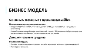 БИЗНЕС МОДЕЛЬ
Основные, связанные с функционалом Sliza
Подписная модель для пользователя:
 Продажа подписки на пользование виджетом Sliza для пользователя - продавец и
организатор
 При наборе критической массы пользователей - виджет Sliza становится бесплатным, если
доступ пользователей к нему готов оплачивать сам поставщик
Дополнительные средства
Рекламная модель
 Платные размещения для поставщика на сайте, в каталоге, в группах социальных сетей
 Партнёрская рассылка
 