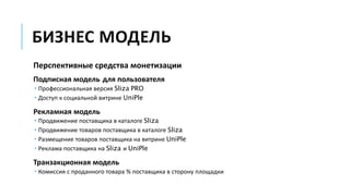 БИЗНЕС МОДЕЛЬ
Перспективные средства монетизации
Подписная модель для пользователя
 Профессиональная версия Sliza PRO
 Доступ к социальной витрине UniPle
Рекламная модель
 Продвижение поставщика в каталоге Sliza
 Продвижение товаров поставщика в каталоге Sliza
 Размещение товаров поставщика на витрине UniPle
 Реклама поставщика на Sliza и UniPle
Транзакционная модель
 Комиссия с проданного товара % поставщика в сторону площадки
 