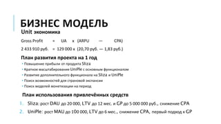 БИЗНЕС МОДЕЛЬ
Unit экономика
Gross Profit = UA x (ARPU — CPA)
2 433 910 руб. = 129 000 x (20,70 руб. — 1,83 руб.)
План развития проекта на 1 год
• Повышение прибыли от продукта Sliza
• Кратное масштабирование UniPle с основным функционалом
• Развитие дополнительного функционала на Sliza и UniPle
• Поиск возможностей для страновой экспансии
• Поиск моделей монетизации на период
План использования привлечённых средств
1. Sliza: рост DAU до 20 000, LTV до 12 мес. и GP до 5 000 000 руб., снижение CPA
2. UniPle: рост MAU до 100 000, LTV до 6 мес., снижение CPA, первый подход к GP
 