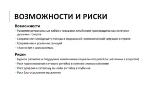 ВОЗМОЖНОСТИ И РИСКИ
Возможности
 Развитие региональных хабов с товарами китайского производства как источник
дешевых товаров
 Сохранение нисходящего тренда в социальной-экономической ситуации в стране
 Сохранение и усиление санкций
 «Амнистия» самозанятым
Риски
 Бурное развитие и поддержка компаниями социального ритейла (магазины в соцсетях)
 Рост проникновения сетевого ритейла в нижнем эконом сегменте
 Рост доверия к сетевому он-лайн ритейлу в глубинке
 Рост благосостояния населения
 