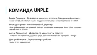 КОМАНДА UNPLE
Роман Давранов – Основатель, владелец продукта, Генеральный директор
Более чем 10-летний опыт онлайн-предпринимательства в сегменте оптового e-comm
Игорь Дмитриев – Исполнительный директор
Опытный менеджер выстроивший работу с удаленными командами. Более 10 лет отданных
российскому e-comm
Артем Прокопенко – Директор по маркетингу и продукту
10-летний опыт работы в диджитал среде, доставка свободными курьерами - Bringo
Дмитрий Викулов - Директор по разработке
Более 10 лет в разработке.
 